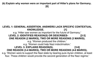(b) Explain why women were an important part of Hitler's plans for Germany.  [6] LEVEL 1: GENERAL ASSERTION. ANSWERS LACK SPECIFIC CONTEXTUAL KNOWLEDGE.  [1] e.g. 'Hitler saw women as important for the future of Germany.' LEVEL 2: IDENTIFIES REASON(S) OR DESCRIBES-  [2-3] ONE REASON (2 MARKS), TWO OR MORE REASONS (3 MARKS). e.g. 'Women produced the children.' e.g. 'Women could help Nazi indoctrination.' LEVEL 3: EXPLAINS REASON(S).  [3-6] ONE REASON (3-4 MARKS), TWO OR MORE REASONS (4-6 MARKS). e.g. 'Women were to support the Nazi state by bearing pure Ayran children, at least four. These children would provide the second generation of the Nazi regime.' 