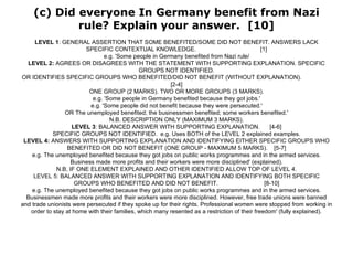 (c) Did everyone In Germany benefit from Nazi rule? Explain your answer.  [10] LEVEL 1 : GENERAL ASSERTION THAT SOME BENEFITED/SOME DID NOT BENEFIT. ANSWERS LACK SPECIFIC CONTEXTUAL KNOWLEDGE.  [1] e.g. 'Some people in Germany benefited from Nazi rule/ LEVEL 2:  AGREES OR DISAGREES WITH THE STATEMENT WITH SUPPORTING EXPLANATION. SPECIFIC GROUPS NOT IDENTIFIED. OR IDENTIFIES SPECIFIC GROUPS WHO BENEFITED/DID NOT BENEFIT (WITHOUT EXPLANATION).  [2-4] ONE GROUP (2 MARKS). TWO OR MORE GROUPS (3 MARKS). e.g. 'Some people in Germany benefited because they got jobs.' e.g. 'Some people did not benefit because they were persecuted.' OR The unemployed benefited; the businessmen benefited; some workers benefited.' N.B. DESCRIPTION ONLY (MAXIMUM 3 MARKS). LEVEL 3 : BALANCED ANSWER WITH SUPPORTING EXPLANATION.  [4-6] SPECIFIC GROUPS NOT IDENTIFIED.  e.g. Uses BOTH of the LEVEL 2 explained examples. LEVEL 4:  ANSWERS WITH SUPPORTING EXPLANATION AND IDENTIFYING EITHER SPECIFIC GROUPS WHO BENEFITED OR DID NOT BENEFIT (ONE GROUP - MAXIMUM 5 MARKS).  [5-7] e.g. The unemployed benefited because they got jobs on public works programmes and in the armed services. Business made more profits and their workers were more disciplined' (explained). N.B, IF ONE ELEMENT EXPLAINED AND OTHER IDENTIFIED ALLOW TOP OF LEVEL 4. LEVEL 5: BALANCED ANSWER WITH SUPPORTING EXPLANATION AND IDENTIFYING BOTH SPECIFIC GROUPS WHO BENEFITED AND DID NOT BENEFIT.  [8-10] e.g. The unemployed benefited because they got jobs on public works programmes and in the armed services. Businessmen made more profits and their workers were more disciplined. However, free trade unions were banned and trade unionists were persecuted if they spoke up for their rights. Professional women were stopped from working in order to stay at home with their families, which many resented as a restriction of their freedom' (fully explained). 