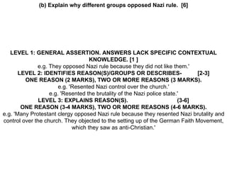 (b) Explain why different groups opposed Nazi rule.  [6] LEVEL 1: GENERAL ASSERTION. ANSWERS LACK SPECIFIC CONTEXTUAL KNOWLEDGE. [1 ] e.g. They opposed Nazi rule because they did not like them.' LEVEL 2: IDENTIFIES REASON(S)/GROUPS OR DESCRIBES-  [2-3] ONE REASON (2 MARKS), TWO OR MORE REASONS (3 MARKS). e.g. 'Resented Nazi control over the church.' e.g. 'Resented the brutality of the Nazi police state.' LEVEL 3: EXPLAINS REASON(S).  (3-6] ONE REASON (3-4 MARKS), TWO OR MORE REASONS (4-6 MARKS). e.g. 'Many Protestant clergy opposed Nazi rule because they resented Nazi brutality and control over the church. They objected to the setting up of the German Faith Movement, which they saw as anti-Christian.' 