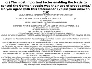 (c) The most important factor enabling the Nazis to control the German people was their use of propaganda.' Do you agree with this statement? Explain your answer.  [10] LEVEL 1: GENERAL AGREEMENT THAT PROPAGANDA WAS IMPORTANT. OR SUGGESTS ANOTHER FACTOR, BUT WITH NO EXPLANATION.  [1] e.g. 'Propaganda.' LEVEL 2: AGREES WITH THE QUESTION AND EXPLAINS OR DISAGREES WITH THE QUESTION AND EXPLAINS ANOTHER IMPORTANT FACTOR.  [2-4] e.g. Explains Nazi use of propaganda OR explains the Nazi use of persecution. N.B. DESCRIPTION ONLY (MAXIMUM 3 MARKS). EXPLAINS ONE FACTOR AND IDENTIFIES ANOTHER (MAXIMUM 4 MARKS). LEVEL 3: EXPLAINS A VARIETY OF FACTORS AND MAY CONCLUDE THAT ONE IS MORE IMPORTANT THAN THE OTHERS.  [5-7] e.g. Explains why the use of persecution; the use of propaganda;  the Nazi education system enabled the Nazis to control the German people. LEVEL 4: EXPLAINS A VARIETY OF FACTORS. EXPLAINS WHY ONE IS MORE IMPORTANT THAN THE OTHERS, OR WHY OTHERS ARE LESS IMPORTANT THAN THE ONE CHOSEN (MUST COMPARE).  |7-9] e.g. 'Persecution was important in keeping opponents quiet, but propaganda was more important because that was how the Nazis instructed/persuaded the mass of people in what was expected of them. You cannot make people support you through persecution, but you can through propaganda' (explained). LEVEL 5: CONSTRUCTS AN EXPLANATION WHICH CONSIDERS THE INTERRELATIONSHIPS BETWEEN A RANGE OF FACTORS AND WHICH ILLUSTRATES THAT ONE -MOST IMPORTANT FACTOR ON ITS OWN COULD NOT PROVIDE A SATISFACTORY EXPLANATION.  [9-10] e.g. The Nazis used different instruments of control over different sections of German society. Persecution was needed to deal with opponents. People like the Communists hated the Nazis; no amount of propaganda would win the support of opponents, so they had to be kept quiet. Propaganda was how adults were told to think, and how the ideas and image of the Nazi Party could be spread. Education was how children would become good Nazis. So none of these methods were more important than the others; they were all part of the Nazi system of control' (fully explained). 