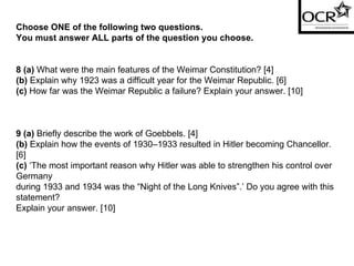 Choose ONE of the following two questions. You must answer ALL parts of the question you choose. 8 (a)  What were the main features of the Weimar Constitution? [4] (b)  Explain why 1923 was a difficult year for the Weimar Republic. [6] (c)  How far was the Weimar Republic a failure? Explain your answer. [10] 9 (a)  Briefly describe the work of Goebbels. [4] (b)  Explain how the events of 1930–1933 resulted in Hitler becoming Chancellor. [6] (c)  ‘The most important reason why Hitler was able to strengthen his control over Germany during 1933 and 1934 was the “Night of the Long Knives”.’ Do you agree with this statement? Explain your answer. [10] 