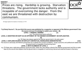 QUESTION 7 SOURCE C Dr Kapp explains the situation in Germany in 1919. 7 (a) Study Source C.  Do you think this source was published by a supporter or opponent of the Weimar government? Use the source and your knowledge to explain your answer.  [6] LEVEL 1: GENERAL ANSWER  [1] e.g. 'The government lacks authority.' LEVEL 2: IDENTIFIES DR KAPP AS AN OPPONENT OF THE WEIMAR GOVERNMENT- NO EXPLANATION.  [2] e.g. 'Dr Kapp was always against the Weimar government in its early years.' LEVEL 3: EXPLAINS SOURCE OR EXPLICIT CONTEXTUAL KNOWLEDGE DEMONSTRATED.  [3-4] The source is obviously anti-Weimar government as it outlines the country's problems - social, economic and political and states that the government is incapable of overcoming them.' LEVEL 4: BOTH ELEMENTS OF LEVEL 3.  [5-6] e.g. 'Dr Kapp was a right-wing politician during the early 1920s who was always critical of the Weimar government and this is made clear by the source that explains that the government is incapable of overcoming internal and external threats to Germany.' Prices are rising.  Hardship is growing.  Starvation threatens.  The government lacks authority and is incapable of overcoming the danger.  From the east we are threatened with destruction by communism. 