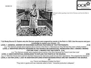 SOURCE D A French soldier guarding a train full of German coal from the Ruhr in 1923. 7 (b) Study Source D. Explain why the German people were angered by events in the Ruhr in 1923. Use the source and your knowledge to explain your answer.  [7] LEVEL 1: GENERAL ANSWER OR DESCRIBES SURFACE FEATURES OF THE PHOTOGRAPH.  [1-2] e.g. 'The German people were angered about events in the Ruhr in 1923 because they felt that they were unfairly treated.' LEVEL 2: IDENTIFIES SPECIFIC REASONS IN THE SOURCE OR CONTEXTUAL KNOWLEDGE ONLY. AWARD 3 MARKS FOR ONE POINT, 4 MARKS FOR TWO POINTS.  [3-4] e.g. 'The German people were angered about events in the Ruhr because the French took their coal.' LEVEL 3: USES CONTEXTUAL KNOWLEDGE TO EXPLAIN THE POINTS IN THE SOURCE.  [4-6] e.g. 1n 1923 the French took coal from the Ruhr because the Germans could not pay their reparations. This angered the Germans.' LEVEL 4: AS FOR LEVEL 3, BUT IN ADDITION EXPLAINS OTHER REASONS WHICH ARE NOT SHOWN IN THE SOURCE.  [7] e.g. 'French and Belgians invaded the Ruhr.' 'They took in goods and raw materials owed to them.' 'industrial production collapsed.' 