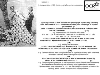 SOURCE E A photograph taken in 1923 of children using German banknotes as toys   7 (c) Study Source E. How far does this photograph explain why Germany faced difficulties in 1923? Use the source and your knowledge to explain your answer.  [7] LEVEL 1: GENERAL ANSWER OR DESCRIBES SURFACE FEATURES OF THE PHOTOGRAPH.  [1-2] e.g. The Germans had financial difficulties.' N.B. INCLUDE IN THIS LEVEL GENERAL ASSERTIONS ABOUT THE RELIABILITY OF THE SOURCE. LEVEL 2: IDENTIFIES SPECIFIC REASONS IN THE SOURCE OR CONTEXTUAL KNOWLEDGE OR VALID INTERPRETATION.  [3-4] e.g. 'Money was worthless.' LEVEL 3: USES CONTEXTUAL KNOWLEDGE TO EXPLAIN WHY THE GERMANS FACED DIFFICULTIES FROM POINTS SHOWN IN THE SOURCE  [5-6] e.g. 'German children were using banknotes as toys because they were otherwise worthless. Germany was suffering from hyperinflation.' OR EXPLAINS OTHER REASONS (NOT MENTIONED IN THE SOURCE). LEVEL 4: BOTH ELEMENTS OF LEVEL 3.  [7] e.g. The photograph gives part of the explanation in that German banknotes were worthless because Germany was suffering from hyperinflation. However, Germany faced other difficulties in 1923 like the foreign occupation of some of its territory, which caused economic and social problems.' 