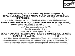 8 (b) Explain why the 'Night of the Long Knives' took place.  [6] LEVEL 1: GENERAL ANSWER. ANSWERS LACK SPECIFIC CONTEXTUAL KNOWLEDGE.  [1] e.g. 'Hitler organised the 'Night of the Long Knives' to get rid of opposition.' LEVEL 2: IDENTIFIES REASON(S) OR DESCRIBES. ONE REASON (2 MARKS), TWO OR MORE REASONS (3 MARKS).  [2-3] e.g. 'Hitler was suspicious of the SA.' The SA was undisciplined.' 'Hitler saw Rohm as a personal rival.' LEVEL 3: EXPLAINS REASON(S). ONE REASON (3-4 MARKS), TWO OR MORE REASONS (4-6 MARKS).  [3-6] e.g. 'Hitler became increasingly suspicious of Rohm who as leader of the SA controlled about four million men. He therefore acted quickly and ruthlessly to rid himself of this threat by arresting and executing Rohm and his main followers.' 