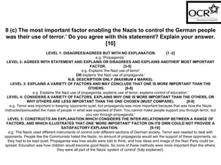 8 (c) The most important factor enabling the Nazis to control the German people was their use of terror.' Do you agree with this statement? Explain your answer.[10] LEVEL 1: DISAGREES/AGREES BUT WITH NO EXPLANATION.  [1 -2] e.g. 'Propaganda.' LEVEL 2: AGREES WITH STATEMENT AND EXPLAINS OR DISAGREES AND EXPLAINS ANOTHER' MOST IMPORTANT FACTOR.  [3-5] e.g. Explains 'the Nazi use of terror' OR  explains 'the Nazi use of propaganda.' N.B. DESCRIPTION ONLY (MAXIMUM 4 MARKS). LEVEL 3: EXPLAINS A VARIETY OF FACTORS AND MAY CONCLUDE THAT ONE IS MORE IMPORTANT THAN THE OTHERS.  [6-8] e.g. Explains 'the Nazi use of propaganda; explains use of terror; explains control of education.' LEVEL 4: CONSIDERS A VARIETY OF FACTORS, EXPLAINS WHY ONE IS MORE IMPORTANT THAN THE OTHERS, OR WHY OTHERS ARE LESS IMPORTANT THAN THE ONE CHOSEN (MUST COMPARE).  [8-9] e.g. Terror was important in keeping opponents quiet, but propaganda was more important because that was how the Nazis instructed/persuaded the mass of people in what was expected of them. You cannot make people support you through terror, but you can through propaganda.' LEVEL 5: CONSTRUCTS AN EXPLANATION WHICH CONSIDERS THE INTER-RELATIONSHIP BETWEEN A RANGE OF FACTORS, AND WHICH ILLUSTRATES THAT ONE 'MORE IMPORTANT' FACTOR ON ITS OWN COULD NOT PROVIDE A SATISFACTORY EXPLANATION.  [9-10] e.g. The Nazis used different instruments of control over different sections of German society. Terror was needed to deal with opponents. People like the Communists hated the Nazis; no amount of propaganda would win the support of these opponents, so they had to be kept quiet. Propaganda was how adults were told to think, and how ideas and image of the Nazi Party could be spread. Education was how children would become good Nazis. So none of these methods were more important than the others; they were all part of the Nazis' system of control' (fully explained). 