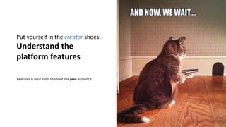 Put yourself in the creator shoes:
Understand the
platform features
Features is your tools to shoot the prey audience
 