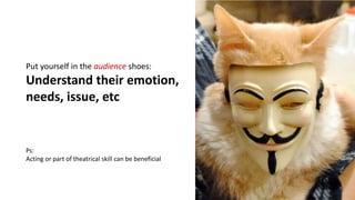 Put yourself in the audience shoes:
Understand their emotion,
needs, issue, etc
Ps:
Acting or part of theatrical skill can be beneficial
 