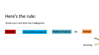 Here’s the rule:
Divide your card deck into 4 categories
Problem Brand/client products Platform Feature FormatOR
Detailing
 