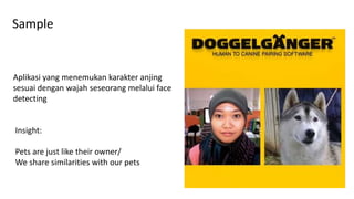 Sample
Aplikasi yang menemukan karakter anjing
sesuai dengan wajah seseorang melalui face
detecting
Insight:
Pets are just like their owner/
We share similarities with our pets
 