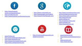  https://www.facebook-
studio.com/awards/winners
 https://insights.fb.com/
 https://www.facebook.com/business/success
 https://www.creativelab5.com
 https://www.google.com/insights/
 https://www.thinkwithgoogle.com/
 www.Thefwa.com
 http://www.webdesignerdepot.com/
 http://www.awwwards.com
 https://www.chromeexperiments.com
 http://www.cssdesignawards.com/
 http://www.canneslionsarchive.com/
winners/categories/cannes-lions
 https://www.spikes.asia/home/
 http://www.ted.com/
 www.viralblog.com
 http://creativity-online.com/
 www.mashable.com
 https://www.behance.net
 https://creatoracademy.youtube.com
/page/course/cases
 www.Creativecow.net
 http://www.socialmediaexaminer.co
m/
 www.coursera.com
 https://www.edx.org/
 