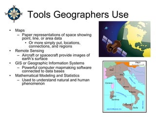 Tools Geographers Use Maps Paper representations of space showing point, line, or area data Or more simply put, locations, connections, and regions Remote Sensing Aircraft or spacecraft provide images of earth’s surface GIS or Geographic Information Systems Powerful computer mapmaking software connected to data bases Mathematical Modeling and Statistics Used to understand natural and human phenomenon 
