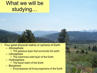 What we will be studying… Four great physical realms or spheres of Earth Atmosphere The gaseous layer that surrounds the earth Lithosphere The outermost solid layer of the Earth Hydrosphere The liquid realm of the Earth Biosphere Encompasses all living organisms of the Earth 