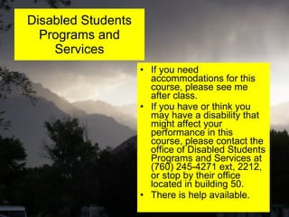Disabled Students Programs and Services If you need accommodations for this course, please see me after class. If you have or think you may have a disability that might affect your performance in this course, please contact the office of Disabled Students Programs and Services at (760) 245-4271 ext, 2212, or stop by their office located in building 50.  There is help available. 
