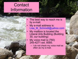 Contact Information The best way to reach me is by e-mail. My e-mail address is:  [email_address] My mailbox is located the Liberal Arts Building (Building 30, our building) My voice mail is (760) 245-4271 ext. 8585. I do not check my voice mail as often as my e-mail.  