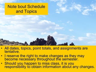 Note bout Schedule and Topics All dates, topics, point totals, and assignments are tentative.  I reserve the right to make changes as they may become necessary throughout the semester. Should you happen to miss class, it is you responsibility to obtain information about any changes. 