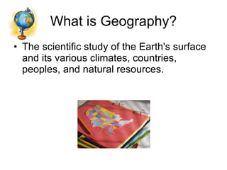 What is Geography? The scientific study of the Earth's surface and its various climates, countries, peoples, and natural resources. 