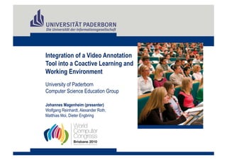 Integration of a Video Annotation
Tool into a Coactive Learning and
Working Environment
University of Paderborn
Computer Science Education Group

Johannes Magenheim (presenter)
Wolfgang Reinhardt, Alexander Roth,
Matthias Moi, Dieter Engbring
 