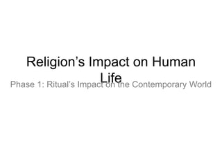 Religion’s Impact on Human
                       Life
Phase 1: Ritual’s Impact on the Contemporary World
 