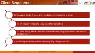 Client Requirement
To showcase the best ideas and trends in entire wedding process
To let chosen vendors to showcase their collection
To have a blog where users can share their wedding experiences both story
and pictures
A Marketing solution for them-branding, logo design and SEO
3Proprietary and Confidential4/17/2014
 