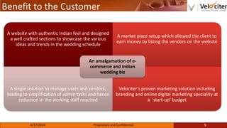 Benefit to the Customer
A website with authentic Indian feel and designed
a well crafted sections to showcase the various
ideas and trends in the wedding schedule
A market place setup which allowed the client to
earn money by listing the vendors on the website
A single solution to manage users and vendors;
leading to simplification of admin tasks and hence
reduction in the working staff required
Velociter’s proven marketing solution including
branding and online digital marketing speciality at
a ‘start-up’ budget
An amalgamation of e-
commerce and Indian
wedding biz
5Proprietary and Confidential4/17/2014
 
