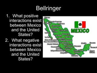 Bellringer
1. What positive
interactions exist
between Mexico
and the United
States?
2. What negative
interactions exist
between Mexico
and the United
States?
 