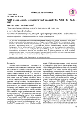 339
CHEMBIOEN-2020 Special Issue
J. Indian Chem. Soc.,
Vol. 97, March 2020, pp. 339-344
WEDM process parameter optimization for newly developed hybrid Al/(SiC + Gr + Fe2O3) –
MMC
Neel Kanth Grover*a and Amresh Kumarb
aDepartment of Mechanical Engineering, IKGPTU, Kapurthala-144 602, Punjab, India
E-mail: neelkanthgrover@rediffmail.com
bDepartment of Mechanical Engineering, Chandigarh Engineering College, Landran, Mohali-140 307, Punjab, India
Manuscript received online 07 December 2019, revised and accepted 24 December 2019
The particulate reinforced metal matrix composites have unparalleled properties which find their applications in various fields
such as aerospace, automotive, defense amongst others. The poor machinability of MMCs hinders the potential use of such
materials in the industries. Therefore, an experimental study is conducted to explore the wire electrical discharge machining
(WEDM) of a fabricated hybrid Al/(SiC + Gr + Fe2O3) – MMC and reported in this research article. The various parameters
having marked effect on surface roughness (SR) of machined surface such as peak current, pulse-on-time, pulse-off-time,
wire tension, and feed rate have been investigated. The experimental design is based on the techniques of Taguchi. L27(313)
orthogonal array, ANOVA and S/N ratios (dB) were employed to identify the significant parameters. The WEDM parameters
have been optimized subject to minimum machined surface roughness height, Ra (m). The confirmatory tests have revealed
an improvement in surface finish if an optimum combination of parameters is used.
Keywords: Hybrid Al/MMC, WEDM, Taguchi method, surface roughness height.
Introduction
The metal matrix composites (MMC) have drawn focus
from the many of industries owing to their exciting mechani-
cal and structural properties and micro-structures. These
properties are ideally suited for application in automotive,
aviation, space and electronic sectors1–3. Stir casting is an
important variant of liquid-metallurgy rout to fabricate the
MMC material in bulk size4. However, machining is desired
to remove unwanted material so as to shape the bulk work
material to a finished component. The poor machinability of
MMCs poses a challenge when industries demand the com-
ponents made of such materials with intricate shapes and
high surface finish5.Advanced machining processes namely
electrical discharge machining can be used for machining
MMC material to produce complex shapes with excellent
precision and economy6. But many problems have been wit-
nessed by the manufacturing engineers during processing
of such materials through WEDM (wire electrical discharge
machining) processes which includes irregular material re-
moval rate, high frequency of wire breakage, and poor sur-
face finish7. In usual practice, it is very difficult to select the
suitable WEDM control parameters and is highly dependent
on the experience of the machine operator as well as ma-
chining tables provided by the manufacturer for the material
to be machined8. Thus in order to get the optimum quality
characteristicsand toensure economicproduction ofthe parts
to be machined, it is very important to optimize the operating
parameters.Taguchimethod baseddesign ofexperimentcan
be effectively used to optimize the machining process pa-
rameters to improve the major performance measures9,10.
Recently, development of hybrid MMC materials which in-
cludetwo ormore thantwo type of reinforcements has gained
significant importance in enhancing the properties of metal
matrix composites11. Till-to-date, no substantial work is be-
ing carried out to understand the machinablity ofhybrid metal
matrix composites which could hinder their potential use for
suitable industrial applications. It was therefore authors had
decided to conduct a machining study wherein stir cast
method was utilized to prepare the work piece specimens of
hybrid Al/(SiC + Gr + Fe2O3) – MMC. The selected material
marginally newer in terms of combination of matrix and rein-
forcementphasein comparisonofmaterial developed by other
 