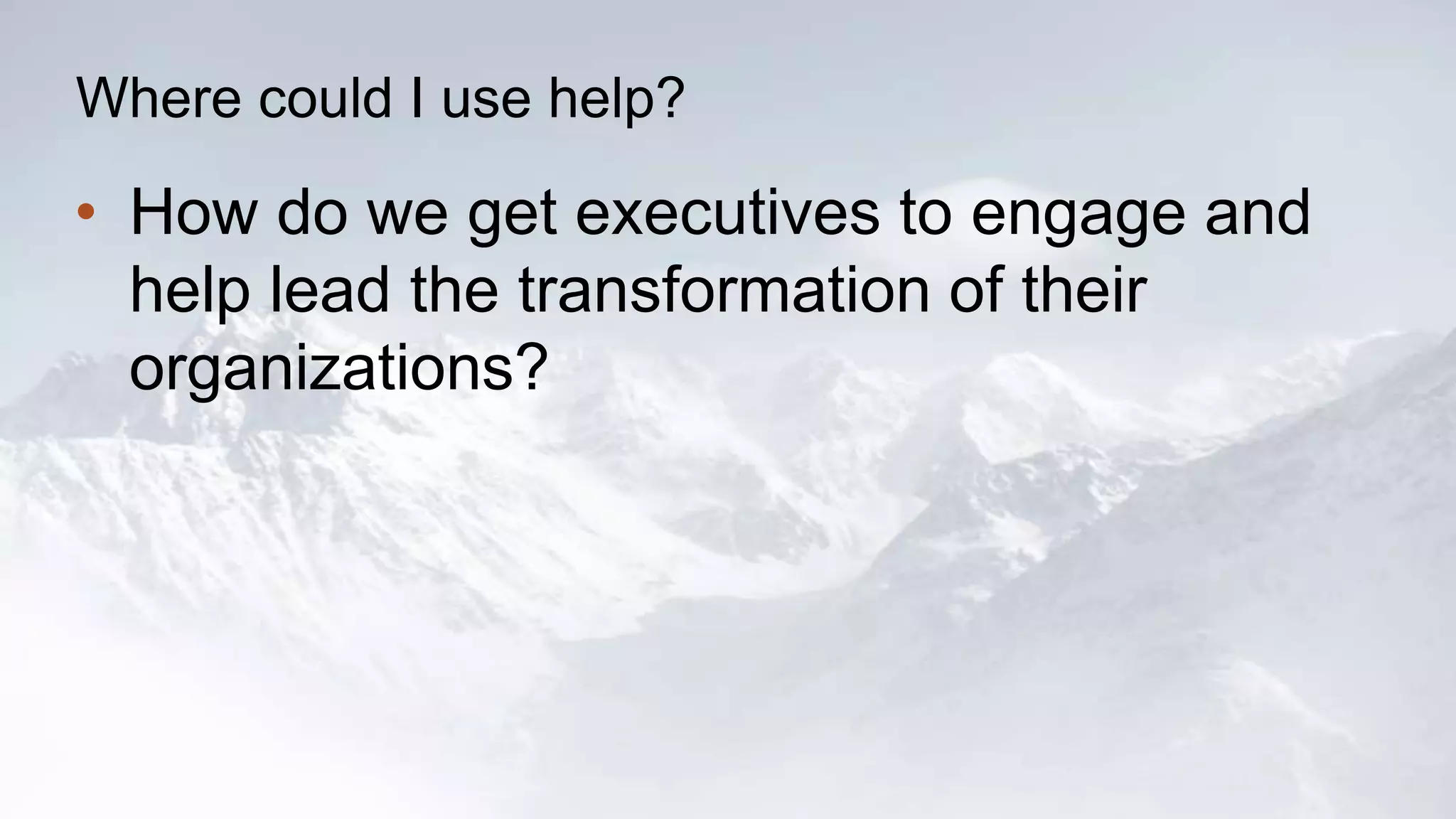 Where could I use help? 
• How do we get executives to engage and 
help lead the transformation of their 
organizations? 
 