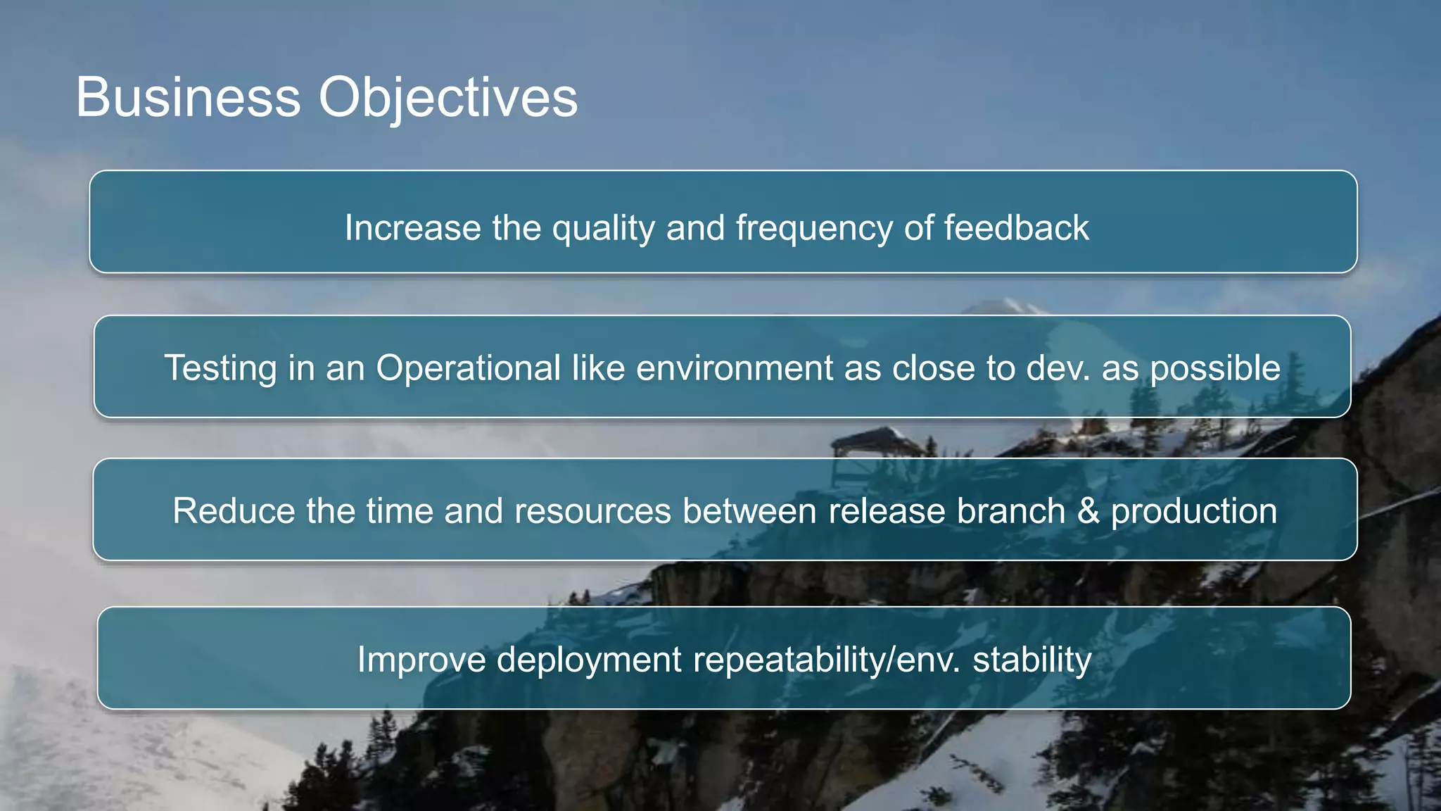 Business Objectives 
Increase the quality and frequency of feedback 
Testing in an Operational like environment as close to dev. as possible 
Reduce the time and resources between release branch & production 
Improve deployment repeatability/env. stability 
 