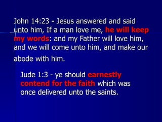 John 14:23  -  Jesus answered and said unto him, If a man love me,  he will keep my words : and my Father will love him, and we will come unto him, and make our abode with him.   Jude 1:3 - ye should  earnestly contend for the faith  which was once delivered unto the saints.  