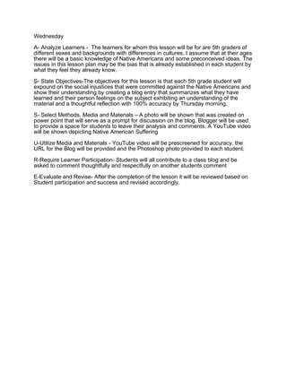 Wednesday
A- Analyze Learners - The learners for whom this lesson will be for are 5th graders of
different sexes and backgrounds with differences in cultures. I assume that at their ages
there will be a basic knowledge of Native Americans and some preconceived ideas. The
issues in this lesson plan may be the bias that is already established in each student by
what they feel they already know.
S- State Objectives-The objectives for this lesson is that each 5th grade student will
expound on the social injustices that were committed against the Native Americans and
show their understanding by creating a blog entry that summarizes what they have
learned and their person feelings on the subject exhibiting an understanding of the
material and a thoughtful reflection with 100% accuracy by Thursday morning.
S- Select Methods, Media and Materials – A photo will be shown that was created on
power point that will serve as a prompt for discussion on the blog. Blogger will be used
to provide a space for students to leave their analysis and comments. A YouTube video
will be shown depicting Native American Suffering
U-Utilize Media and Materials - YouTube video will be prescreened for accuracy, the
URL for the Blog will be provided and the Photoshop photo provided to each student.
R-Require Learner Participation- Students will all contribute to a class blog and be
asked to comment thoughtfully and respectfully on another students comment
E-Evaluate and Revise- After the completion of the lesson it will be reviewed based on
Student participation and success and revised accordingly.

 