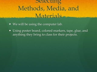 Selecting
Methods, Media, and
Materials
 We will be using the computer lab.
 Using poster board, colored markers, tape, glue, and
anything they bring to class for their projects.

 