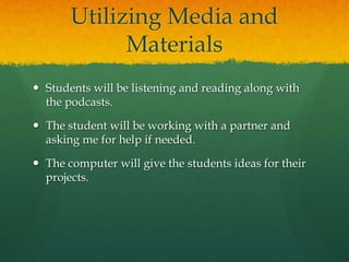 Utilizing Media and
Materials
 Students will be listening and reading along with
the podcasts.
 The student will be working with a partner and
asking me for help if needed.
 The computer will give the students ideas for their
projects.

 