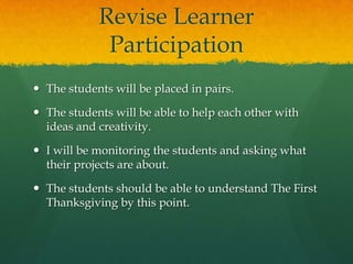 Revise Learner
Participation
 The students will be placed in pairs.
 The students will be able to help each other with
ideas and creativity.

 I will be monitoring the students and asking what
their projects are about.
 The students should be able to understand The First
Thanksgiving by this point.

 