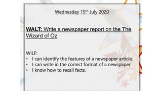 Wednesday 15th July 2020
WALT: Write a newspaper report on the The
Wizard of Oz
WILF:
? I can identify the features of a newspaper article.
? I can write in the correct format of a newspaper.
? I know how to recall facts.
 
