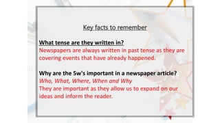 Key facts to remember
What tense are they written in?
Newspapers are always written in past tense as they are
covering events that have already happened.
Why are the 5w's important in a newspaper article?
Who, What, Where, When and Why
They are important as they allow us to expand on our
ideas and inform the reader.
 