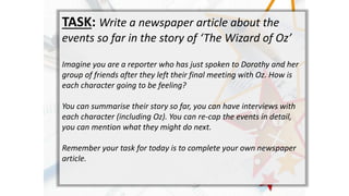 TASK: Write a newspaper article about the
events so far in the story of The Wizard of Oz
Imagine you are a reporter who has just spoken to Dorothy and her
group of friends after they left their final meeting with Oz. How is
each character going to be feeling?
You can summarise their story so far, you can have interviews with
each character (including Oz). You can re-cap the events in detail,
you can mention what they might do next.
Remember your task for today is to complete your own newspaper
article.
 