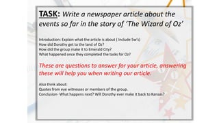 TASK: Write a newspaper article about the
events so far in the story of The Wizard of Oz
Introduction: Explain what the article is about ( Include 5w's)
How did Dorothy get to the land of Oz?
How did the group make it to Emerald City?
What happened once they completed the tasks for Oz?
These are questions to answer for your article, answering
these will help you when writing our article.
Also think about:
Quotes from eye witnesses or members of the group.
Conclusion- What happens next? Will Dorothy ever make it back to Kansas?
 