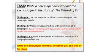 TASK: Write a newspaper article about the
events so far in the story of The Wizard of Oz
Challenge A: Use the template provided to complete your own
newspaper article.
Challenge 1: Write a newspaper article with a minimum of 3
paragraphs. If you are not feeling confident you can also use the template provided to
complete your own newspaper article.
Challenge 2 + 3: Write a newspaper article with a minimum of 4
paragraphs and quotes.
There are newspaper examples attached you can look at
for ideas
 