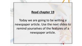 Read chapter 19
Today we are going to be writing a
newspaper article. Use the next slides to
remind yourselves of the features of a
newspaper article.
 