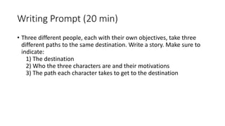 Writing Prompt (20 min)
• Three different people, each with their own objectives, take three
different paths to the same destination. Write a story. Make sure to
indicate:
1) The destination
2) Who the three characters are and their motivations
3) The path each character takes to get to the destination
 