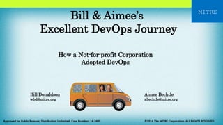 MITRE Bill & Aimee’s 
Excellent DevOps Journey 
How a Not-for-profit Corporation 
Adopted DevOps 
Aimee Bechtle 
abechtle@mitre.org 
Bill Donaldson 
wbd@mitre.org 
Approved for Public Release; Distribution Unlimited. Case Number: 14-3400 ©2014 The MITRE Corporation. ALL RIGHTS RESERVED. 
 