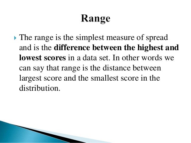  The range is the simplest measure of spread
and is the difference between the highest and
lowest scores in a data set. In other words we
can say that range is the distance between
largest score and the smallest score in the
distribution.
 