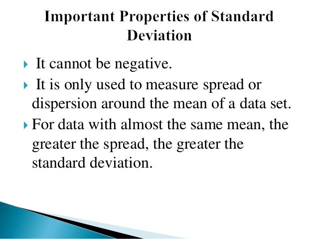  It cannot be negative.
 It is only used to measure spread or
dispersion around the mean of a data set.
 For data with almost the same mean, the
greater the spread, the greater the
standard deviation.
 