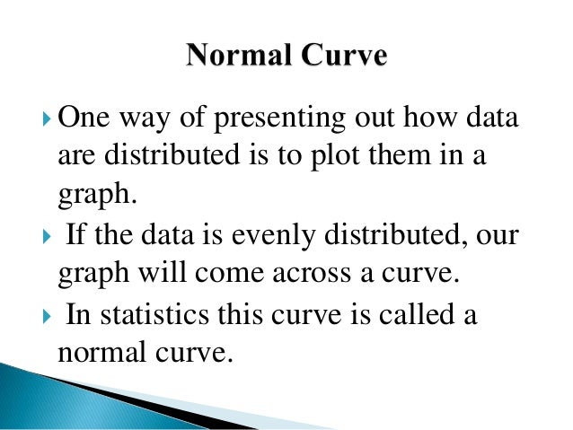 One way of presenting out how data
are distributed is to plot them in a
graph.
 If the data is evenly distributed, our
graph will come across a curve.
 In statistics this curve is called a
normal curve.
 
