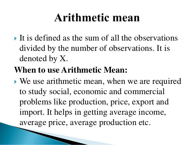  It is defined as the sum of all the observations
divided by the number of observations. It is
denoted by X.
When to use Arithmetic Mean:
 We use arithmetic mean, when we are required
to study social, economic and commercial
problems like production, price, export and
import. It helps in getting average income,
average price, average production etc.
 