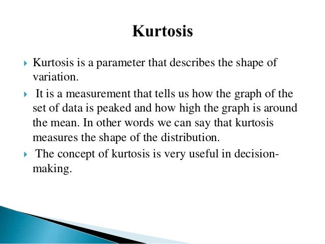  Kurtosis is a parameter that describes the shape of
variation.
 It is a measurement that tells us how the graph of the
set of data is peaked and how high the graph is around
the mean. In other words we can say that kurtosis
measures the shape of the distribution.
 The concept of kurtosis is very useful in decision-
making.
 