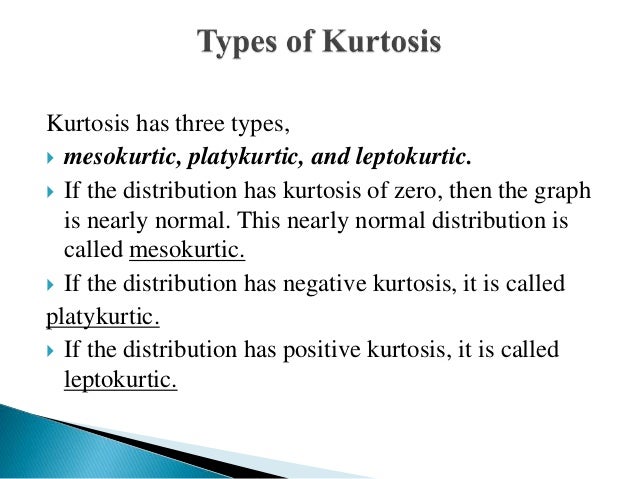 Kurtosis has three types,
 mesokurtic, platykurtic, and leptokurtic.
 If the distribution has kurtosis of zero, then the graph
is nearly normal. This nearly normal distribution is
called mesokurtic.
 If the distribution has negative kurtosis, it is called
platykurtic.
 If the distribution has positive kurtosis, it is called
leptokurtic.
 