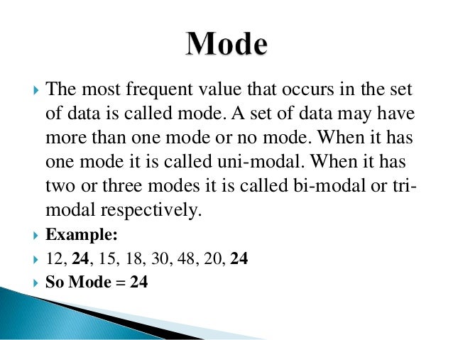  The most frequent value that occurs in the set
of data is called mode. A set of data may have
more than one mode or no mode. When it has
one mode it is called uni-modal. When it has
two or three modes it is called bi-modal or tri-
modal respectively.
 Example:
 12, 24, 15, 18, 30, 48, 20, 24
 So Mode = 24
 