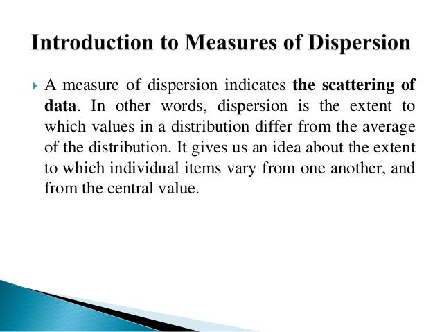  A measure of dispersion indicates the scattering of
data. In other words, dispersion is the extent to
which values in a distribution differ from the average
of the distribution. It gives us an idea about the extent
to which individual items vary from one another, and
from the central value.
 